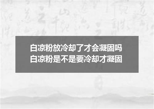 白凉粉放冷却了才会凝固吗 白凉粉是不是要冷却才凝固