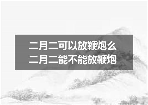 二月二可以放鞭炮么 二月二能不能放鞭炮