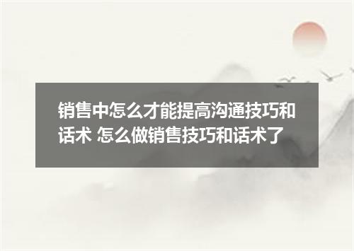 销售中怎么才能提高沟通技巧和话术 怎么做销售技巧和话术了
