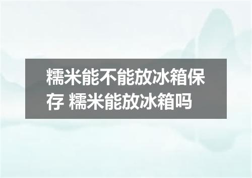 糯米能不能放冰箱保存 糯米能放冰箱吗