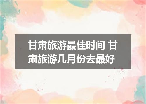 甘肃旅游最佳时间 甘肃旅游几月份去最好