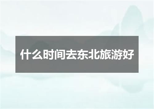 什么时间去东北旅游好