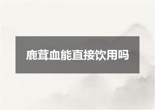 鹿茸血能直接饮用吗