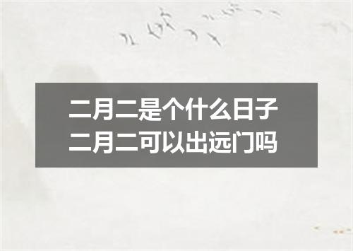 二月二是个什么日子 二月二可以出远门吗