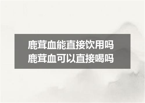 鹿茸血能直接饮用吗 鹿茸血可以直接喝吗