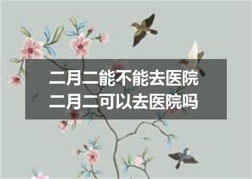 二月二能不能去医院 二月二可以去医院吗
