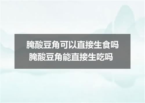 腌酸豆角可以直接生食吗 腌酸豆角能直接生吃吗