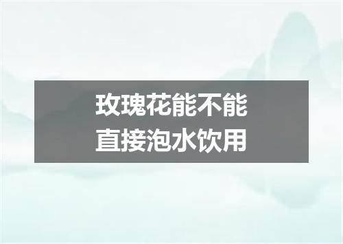 玫瑰花能不能直接泡水饮用