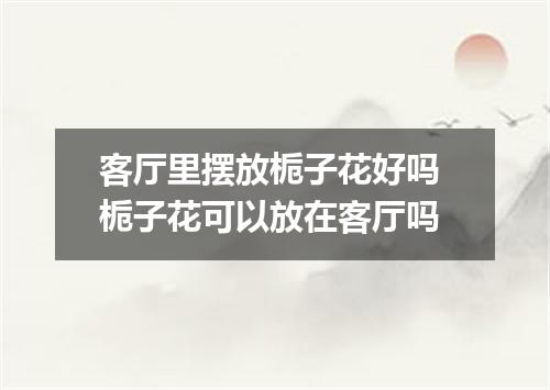 客厅里摆放栀子花好吗 栀子花可以放在客厅吗
