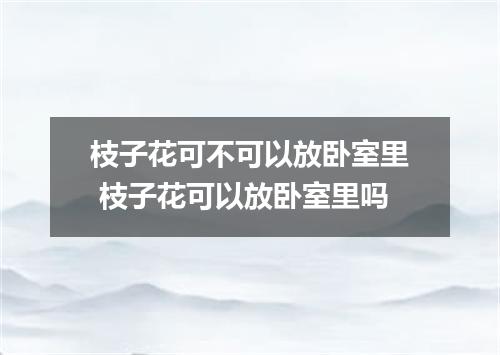 枝子花可不可以放卧室里 枝子花可以放卧室里吗