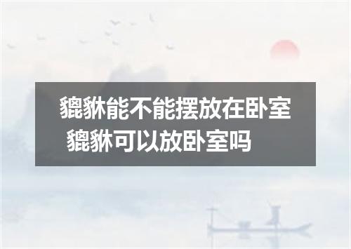 貔貅能不能摆放在卧室 貔貅可以放卧室吗
