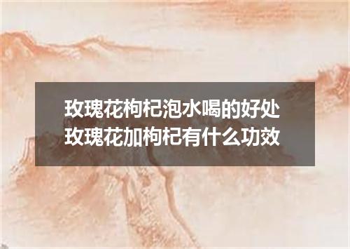 玫瑰花枸杞泡水喝的好处 玫瑰花加枸杞有什么功效