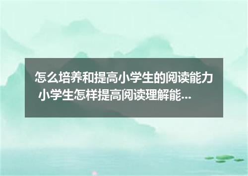 怎么培养和提高小学生的阅读能力 小学生怎样提高阅读理解能力