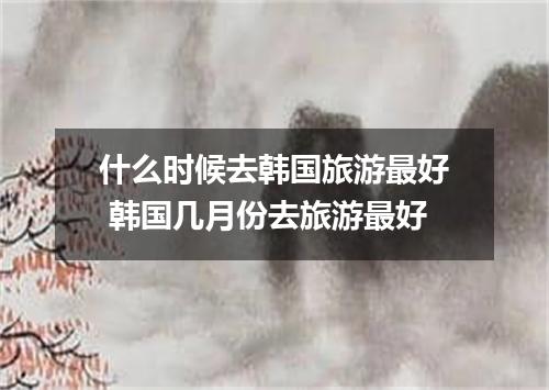 什么时候去韩国旅游最好 韩国几月份去旅游最好