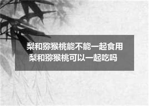 梨和猕猴桃能不能一起食用 梨和猕猴桃可以一起吃吗