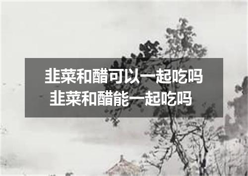 韭菜和醋可以一起吃吗 韭菜和醋能一起吃吗