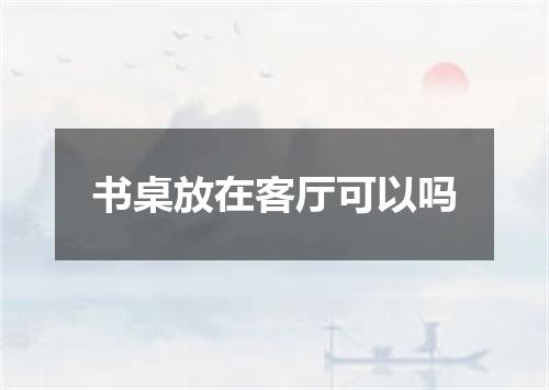 书桌放在客厅可以吗