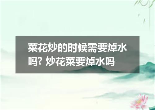 菜花炒的时候需要焯水吗? 炒花菜要焯水吗