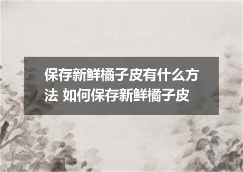 保存新鲜橘子皮有什么方法 如何保存新鲜橘子皮