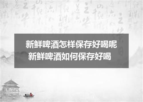 新鲜啤酒怎样保存好喝呢 新鲜啤酒如何保存好喝