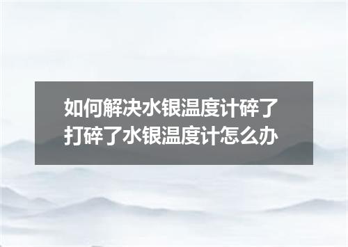 如何解决水银温度计碎了 打碎了水银温度计怎么办