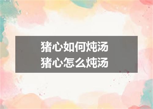 猪心如何炖汤 猪心怎么炖汤