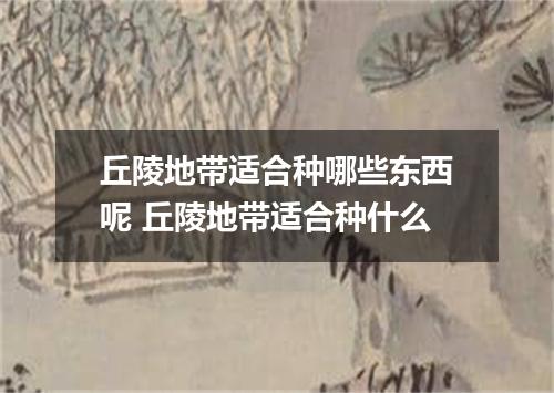 丘陵地带适合种哪些东西呢 丘陵地带适合种什么