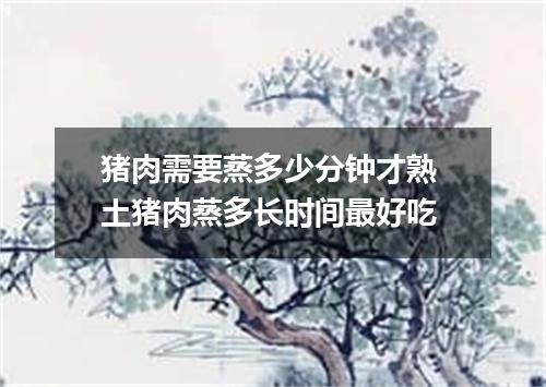 猪肉需要蒸多少分钟才熟 土猪肉蒸多长时间最好吃