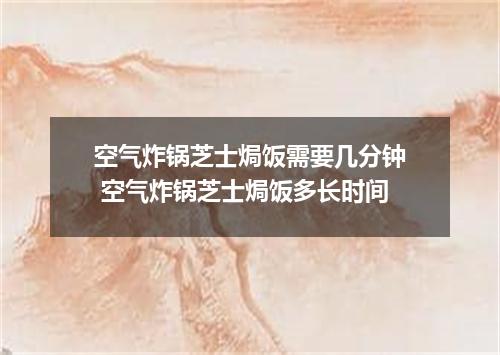 空气炸锅芝士焗饭需要几分钟 空气炸锅芝士焗饭多长时间