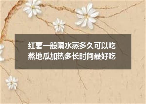 红薯一般隔水蒸多久可以吃 蒸地瓜加热多长时间最好吃