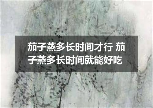 茄子蒸多长时间才行 茄子蒸多长时间就能好吃