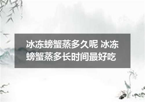 冰冻螃蟹蒸多久呢 冰冻螃蟹蒸多长时间最好吃