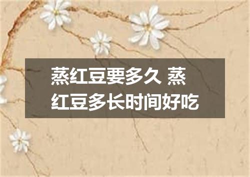 蒸红豆要多久 蒸红豆多长时间好吃