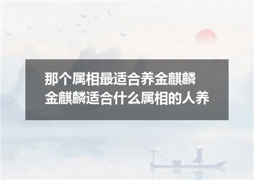 那个属相最适合养金麒麟 金麒麟适合什么属相的人养