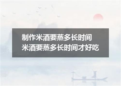 制作米酒要蒸多长时间 米酒要蒸多长时间才好吃