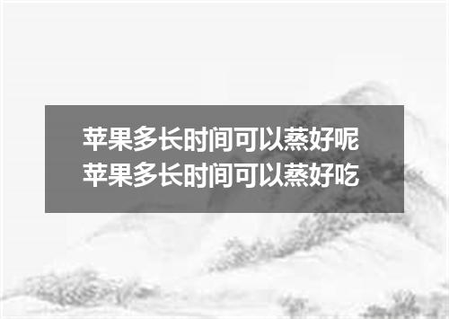 苹果多长时间可以蒸好呢 苹果多长时间可以蒸好吃