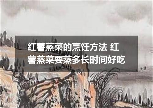 红薯蒸菜的烹饪方法 红薯蒸菜要蒸多长时间好吃