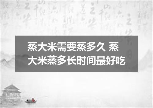 蒸大米需要蒸多久 蒸大米蒸多长时间最好吃