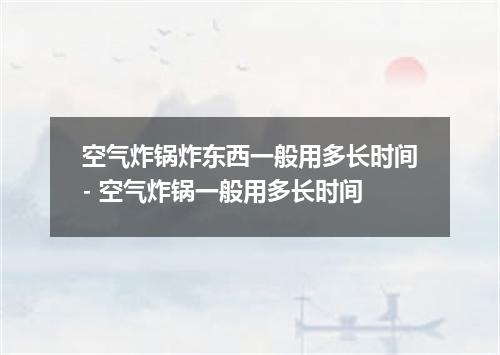 空气炸锅炸东西一般用多长时间- 空气炸锅一般用多长时间