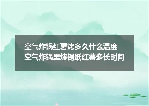 空气炸锅红薯烤多久什么温度 空气炸锅里烤锡纸红薯多长时间