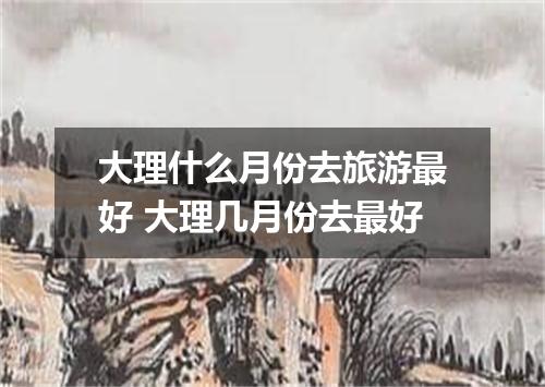 大理什么月份去旅游最好 大理几月份去最好