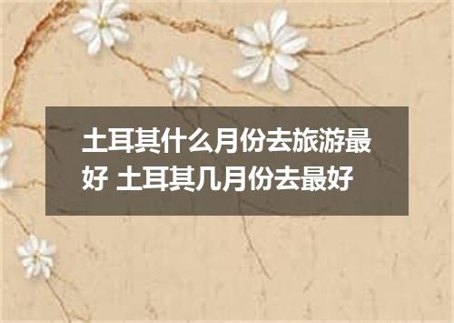 土耳其什么月份去旅游最好 土耳其几月份去最好