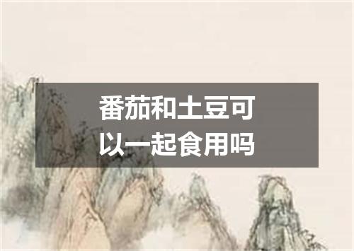 番茄和土豆可以一起食用吗