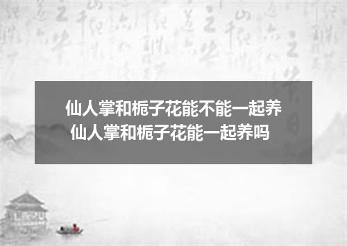 仙人掌和栀子花能不能一起养 仙人掌和栀子花能一起养吗