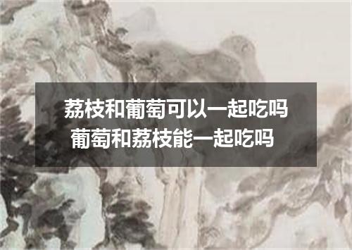 荔枝和葡萄可以一起吃吗 葡萄和荔枝能一起吃吗