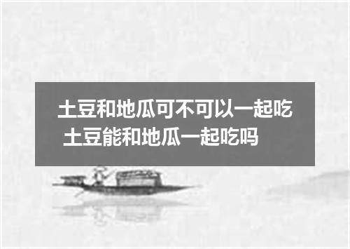 土豆和地瓜可不可以一起吃 土豆能和地瓜一起吃吗