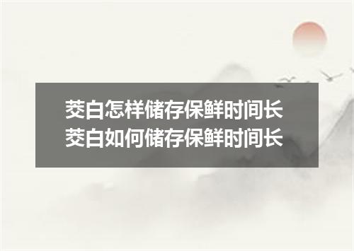 茭白怎样储存保鲜时间长 茭白如何储存保鲜时间长