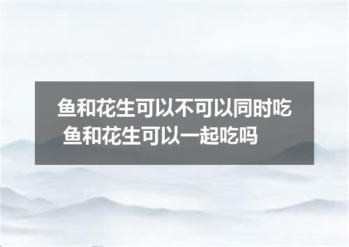 鱼和花生可以不可以同时吃 鱼和花生可以一起吃吗