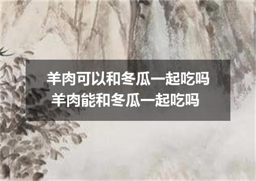 羊肉可以和冬瓜一起吃吗 羊肉能和冬瓜一起吃吗