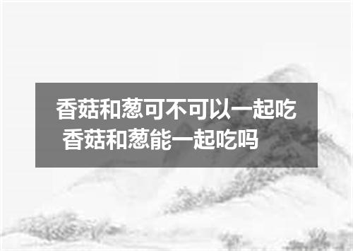 香菇和葱可不可以一起吃 香菇和葱能一起吃吗